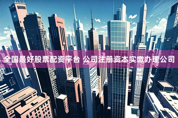 全国最好股票配资平台 公司注册资本实缴办理公司