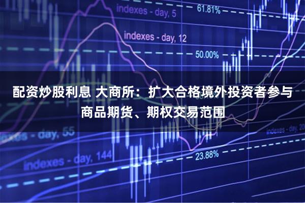 配资炒股利息 大商所：扩大合格境外投资者参与商品期货、期权交易范围