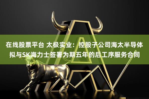 在线股票平台 太极实业：控股子公司海太半导体拟与SK海力士签署为期五年的后工序服务合同