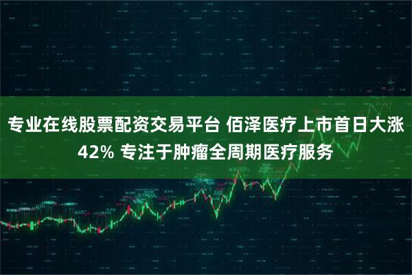 专业在线股票配资交易平台 佰泽医疗上市首日大涨42% 专注于肿瘤全周期医疗服务