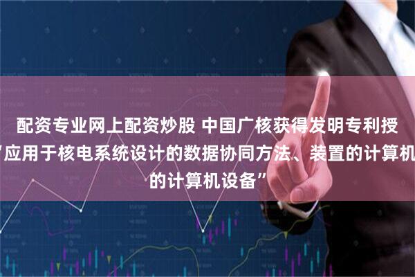 配资专业网上配资炒股 中国广核获得发明专利授权：“应用于核电系统设计的数据协同方法、装置的计算机设备”