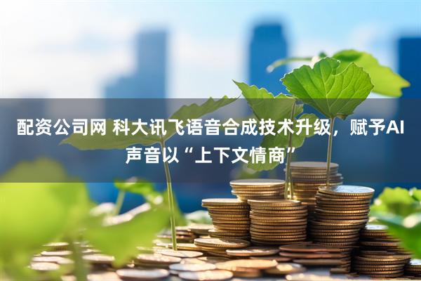 配资公司网 科大讯飞语音合成技术升级，赋予AI声音以“上下文情商”