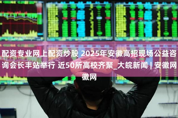 配资专业网上配资炒股 2025年安徽高招现场公益咨询会长丰站举行 近50所高校齐聚_大皖新闻 | 安徽网