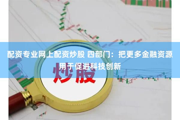 配资专业网上配资炒股 四部门：把更多金融资源用于促进科技创新