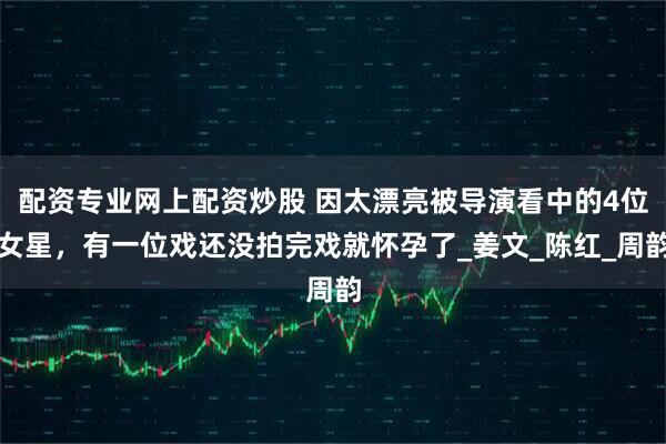 配资专业网上配资炒股 因太漂亮被导演看中的4位女星，有一位戏还没拍完戏就怀孕了_姜文_陈红_周韵