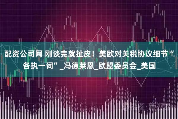 配资公司网 刚谈完就扯皮！美欧对关税协议细节“各执一词”_冯德莱恩_欧盟委员会_美国