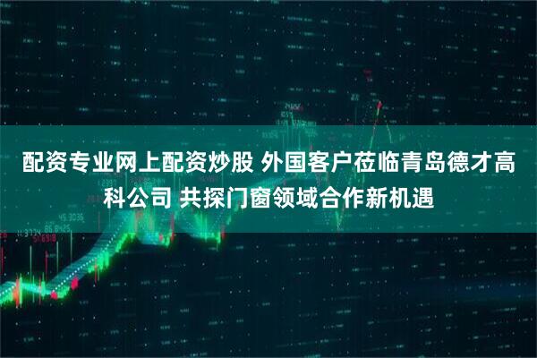 配资专业网上配资炒股 外国客户莅临青岛德才高科公司 共探门窗领域合作新机遇