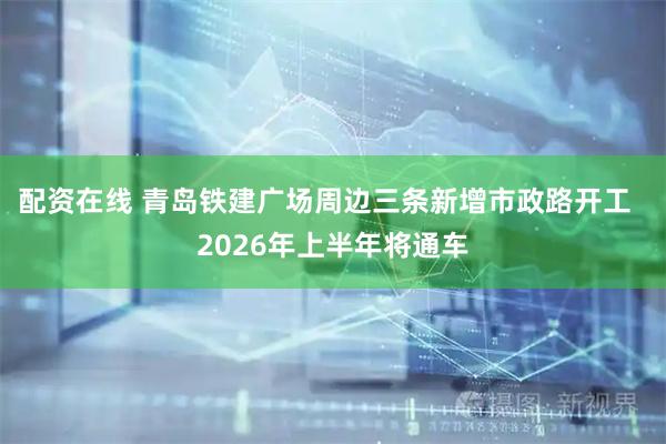 配资在线 青岛铁建广场周边三条新增市政路开工  2026年上半年将通车