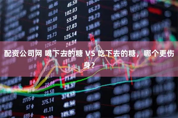 配资公司网 喝下去的糖 VS 吃下去的糖，哪个更伤身？