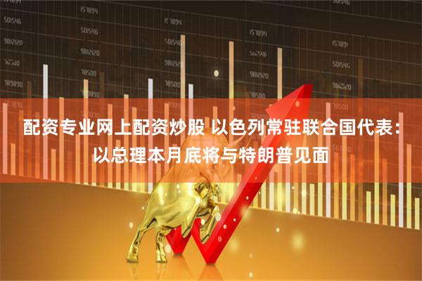 配资专业网上配资炒股 以色列常驻联合国代表：以总理本月底将与特朗普见面