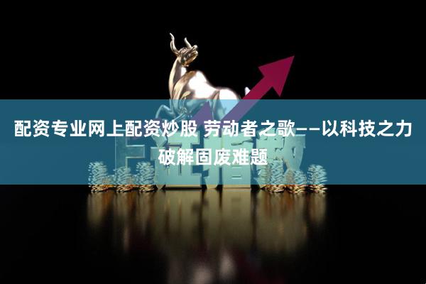 配资专业网上配资炒股 劳动者之歌——以科技之力破解固废难题