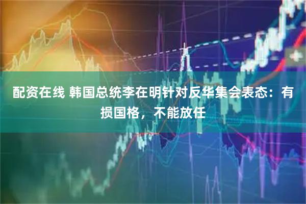 配资在线 韩国总统李在明针对反华集会表态：有损国格，不能放任