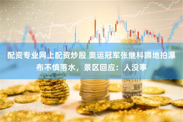 配资专业网上配资炒股 奥运冠军张继科蹲地拍瀑布不慎落水，景区回应：人没事