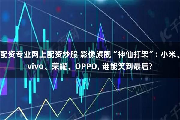 配资专业网上配资炒股 影像旗舰“神仙打架”: 小米、vivo、荣耀、OPPO, 谁能笑到最后?