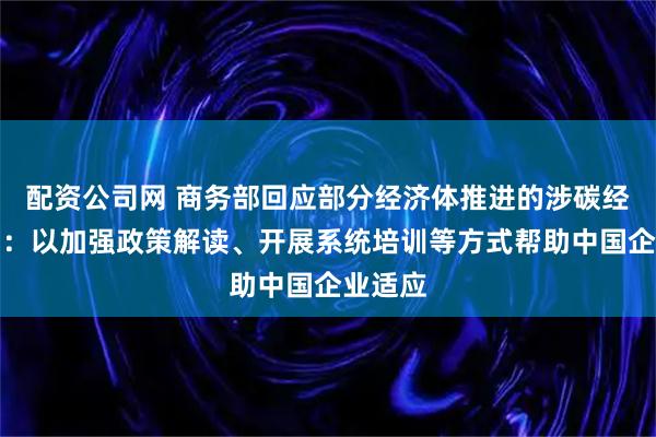 配资公司网 商务部回应部分经济体推进的涉碳经贸规则：以加强政策解读、开展系统培训等方式帮助中国企业适应