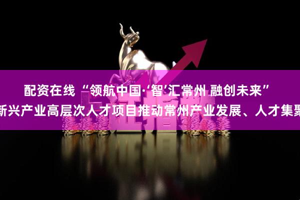 配资在线 “领航中国·‘智’汇常州 融创未来” 新兴产业高层次人才项目推动常州产业发展、人才集聚