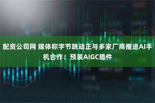配资公司网 媒体称字节跳动正与多家厂商推进AI手机合作：预装AIGC插件