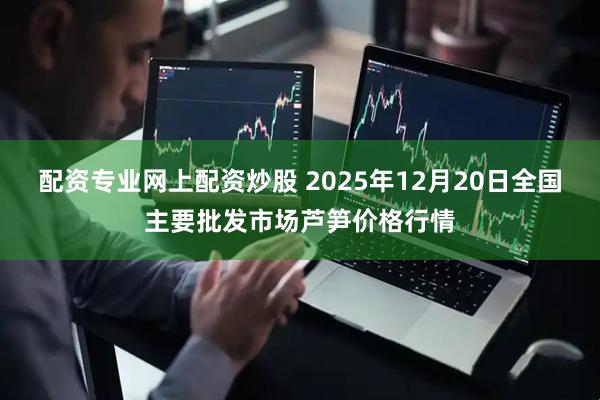 配资专业网上配资炒股 2025年12月20日全国主要批发市场芦笋价格行情