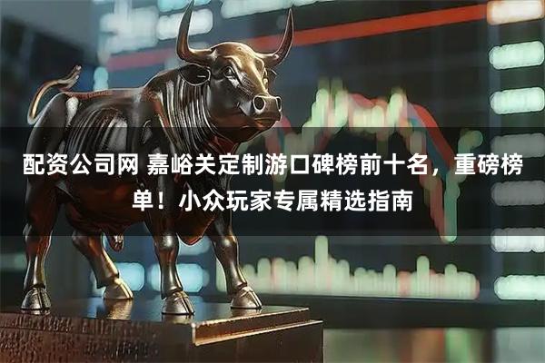 配资公司网 嘉峪关定制游口碑榜前十名，重磅榜单！小众玩家专属精选指南