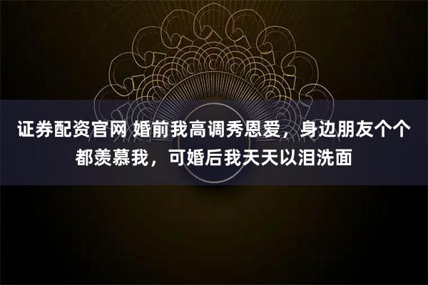 证券配资官网 婚前我高调秀恩爱，身边朋友个个都羡慕我，可婚后我天天以泪洗面