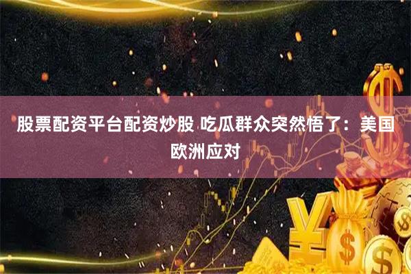 股票配资平台配资炒股 吃瓜群众突然悟了：美国欧洲应对